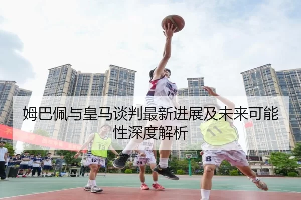 姆巴佩与皇马谈判最新进展及未来可能性深度解析