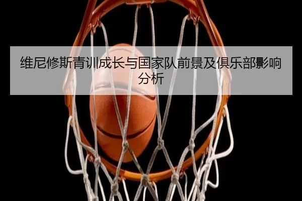 维尼修斯青训成长与国家队前景及俱乐部影响分析